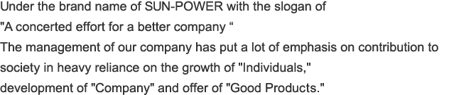 Under the brand name of SUN-POWER with the slogan of "A concerted effort for a better company “  The management of our company has put a lot of emphasis on contribution to society in heavy reliance on the growth of "Individuals," development of "Company" and offer of "Good Products."